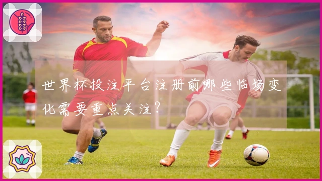 世界杯投注平台注册前哪些临场变化需要重点关注？